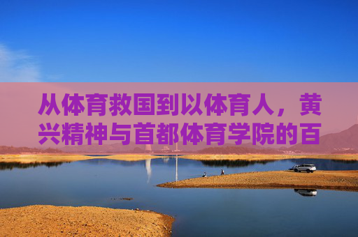 从体育救国到以体育人，黄兴精神与首都体育学院的百年传承