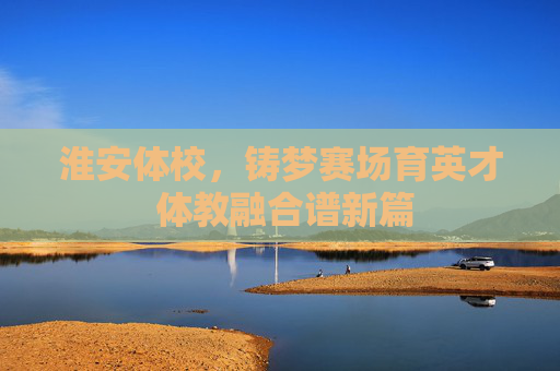 淮安体校，铸梦赛场育英才 体教融合谱新篇