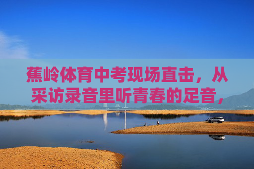 蕉岭体育中考现场直击，从采访录音里听青春的足音，蕉岭体育中考现场直击，采访录音里的青春足音