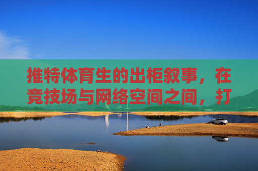 推特体育生的出柜叙事,在竞技场与网络空间之间,打破身份的边界,推特体育生的出柜叙事,在竞技场与网络空间打破身份边界 推特体育生的出柜叙事,在竞技场与网络空间之间,打破身份的边界,推特体育生的出柜叙事,在竞技场与网络空间打破身份边界