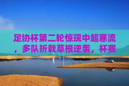 足协杯第二轮惊现中超寒流，多队折戟草根逆袭，杯赛魔力再显，足协杯第二轮惊现中超寒流，草根逆袭再现杯赛魔力