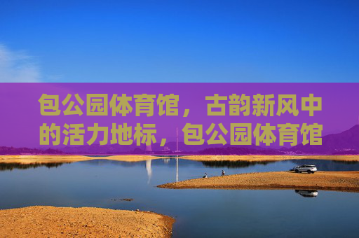 包公园体育馆，古韵新风中的活力地标，包公园体育馆，古韵新风活力地标