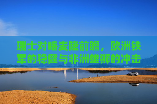 瑞士对喀麦隆前瞻,欧洲铁军的稳健与非洲雄狮的冲击,欧洲铁军稳健迎战非洲雄狮冲击,瑞士对喀麦隆前瞻 瑞士对喀麦隆前瞻,欧洲铁军的稳健与非洲雄狮的冲击,欧洲铁军稳健迎战非洲雄狮冲击,瑞士对喀麦隆前瞻