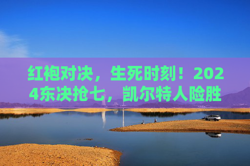 红袍对决，生死时刻！2024东决抢七，凯尔特人险胜骑士，晋级东部决赛，2024东决抢七，凯尔特人险胜骑士晋级