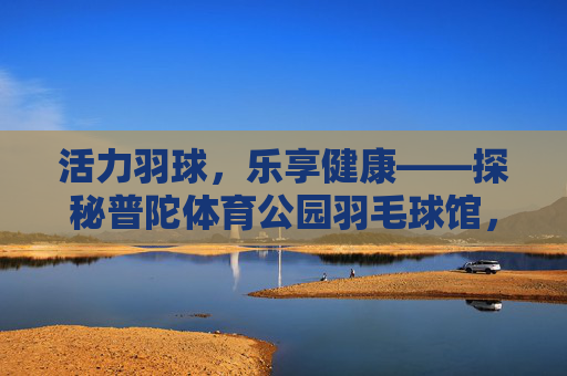 活力羽球，乐享健康——探秘普陀体育公园羽毛球馆，活力羽球，乐享健康——普陀体育公园羽毛球馆
