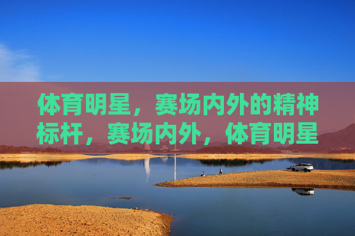 体育明星,赛场内外的精神标杆,赛场内外,体育明星的精神标杆 体育明星,赛场内外的精神标杆,赛场内外,体育明星的精神标杆