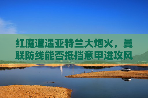 红魔遭遇亚特兰大炮火,曼联防线能否抵挡意甲进攻风暴?红魔防线能否抵挡亚特兰大进攻风暴? 红魔遭遇亚特兰大炮火,曼联防线能否抵挡意甲进攻风暴?红魔防线能否抵挡亚特兰大进攻风暴?