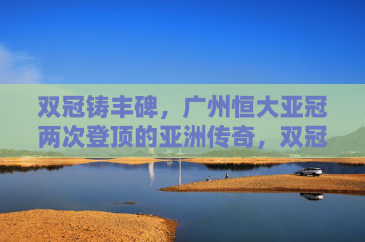 双冠铸丰碑,广州恒大亚冠两次登顶的亚洲传奇,双冠铸丰碑,广州恒大亚冠两次登顶亚洲传奇 双冠铸丰碑,广州恒大亚冠两次登顶的亚洲传奇,双冠铸丰碑,广州恒大亚冠两次登顶亚洲传奇