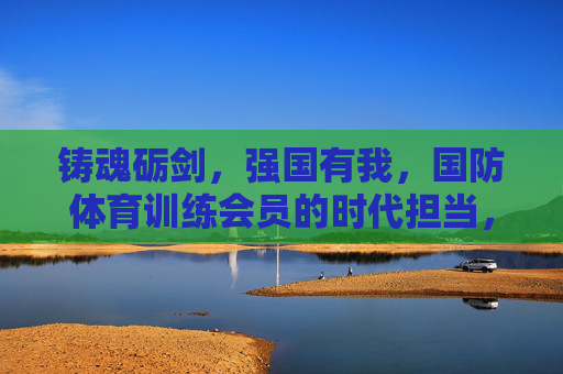 铸魂砺剑，强国有我，国防体育训练会员的时代担当，铸魂砺剑强国有我，国防体育会员勇担时代担当
