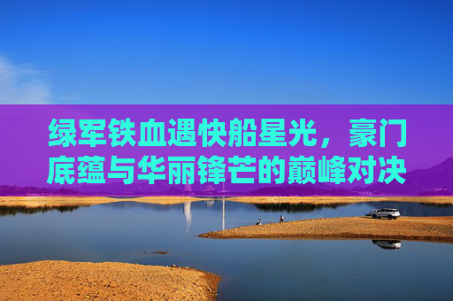 绿军铁血遇快船星光,豪门底蕴与华丽锋芒的巅峰对决,铁血绿军战星光快船,豪门底蕴与华丽锋芒的巅峰对决 绿军铁血遇快船星光,豪门底蕴与华丽锋芒的巅峰对决,铁血绿军战星光快船,豪门底蕴与华丽锋芒的巅峰对决