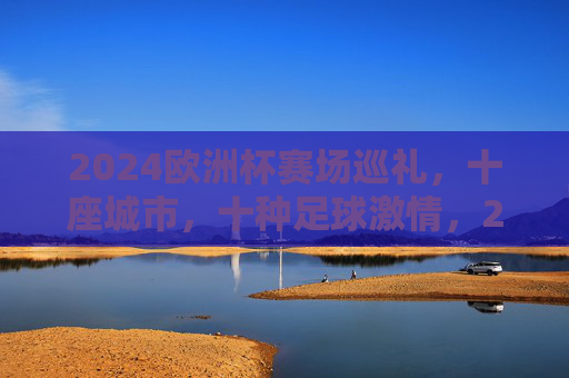 2024欧洲杯赛场巡礼，十座城市，十种足球激情，2024欧洲杯赛场巡礼，十城十种足球激情