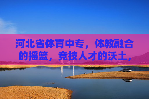 河北省体育中专，体教融合的摇篮，竞技人才的沃土，河北省体育中专，体教融合摇篮与竞技人才沃土
