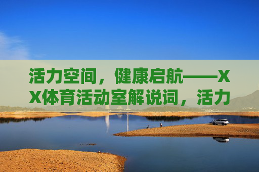 活力空间,健康启航——XX体育活动室解说词,活力空间,健康启航——XX体育活动室解说词 活力空间,健康启航——XX体育活动室解说词,活力空间,健康启航——XX体育活动室解说词