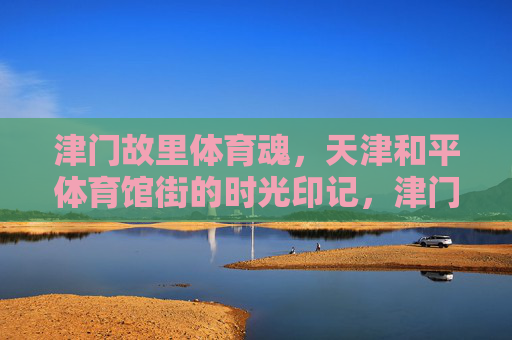 津门故里体育魂，天津和平体育馆街的时光印记，津门体育魂，体育馆街的时光印记
