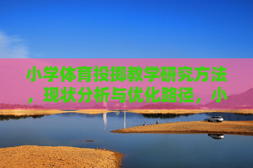 小学体育投掷教学研究方法,现状分析与优化路径,小学体育投掷教学,研究方法、现状分析与优化路径 小学体育投掷教学研究方法,现状分析与优化路径,小学体育投掷教学,研究方法、现状分析与优化路径