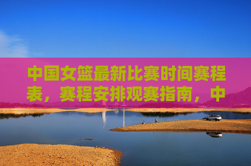 中国女篮最新比赛时间赛程表,赛程安排观赛指南,中国女篮最新赛程时间与观赛指南 中国女篮最新比赛时间赛程表,赛程安排观赛指南,中国女篮最新赛程时间与观赛指南