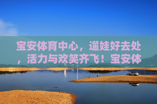 宝安体育中心，遛娃好去处，活力与欢笑齐飞！宝安体育中心，遛娃好去处，活力欢笑飞