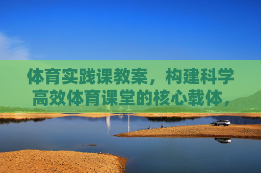 体育实践课教案，构建科学高效体育课堂的核心载体，体育实践课教案，科学高效课堂的核心载体