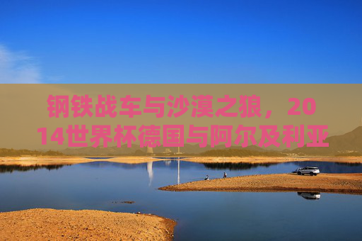 钢铁战车与沙漠之狼,2014世界杯德国与阿尔及利亚的经典对决,钢铁战车与沙漠之狼的2014世界杯经典对决 钢铁战车与沙漠之狼,2014世界杯德国与阿尔及利亚的经典对决,钢铁战车与沙漠之狼的2014世界杯经典对决