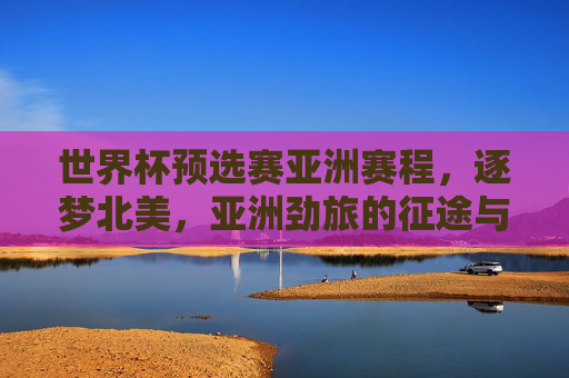 世界杯预选赛亚洲赛程，逐梦北美，亚洲劲旅的征途与看点，世界杯预选赛亚洲赛程，亚洲劲旅逐梦北美的征途与看点