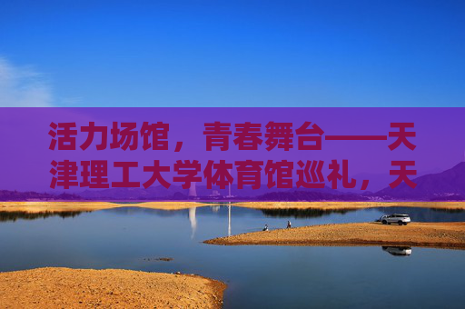 活力场馆,青春舞台——天津理工大学体育馆巡礼,天津理工大学体育馆,活力青春的舞台 活力场馆,青春舞台——天津理工大学体育馆巡礼,天津理工大学体育馆,活力青春的舞台