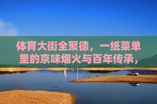 体育大街全聚德,一纸菜单里的京味烟火与百年传承,体育大街全聚德,一纸菜单里的京味烟火与百年传承 体育大街全聚德,一纸菜单里的京味烟火与百年传承,体育大街全聚德,一纸菜单里的京味烟火与百年传承