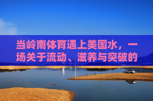 当岭南体育遇上美国水,一场关于流动、滋养与突破的对话,岭南体育×美国水,流动滋养的突破对话 当岭南体育遇上美国水,一场关于流动、滋养与突破的对话,岭南体育×美国水,流动滋养的突破对话