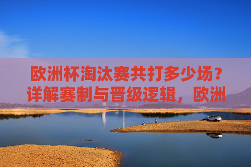 欧洲杯淘汰赛共打多少场?详解赛制与晋级逻辑,欧洲杯淘汰赛场数及赛制晋级逻辑详解 欧洲杯淘汰赛共打多少场?详解赛制与晋级逻辑,欧洲杯淘汰赛场数及赛制晋级逻辑详解