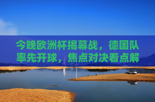 今晚欧洲杯揭幕战,德国队率先开球,焦点对决看点解析,欧洲杯揭幕战,德国队焦点对决看点解析 今晚欧洲杯揭幕战,德国队率先开球,焦点对决看点解析,欧洲杯揭幕战,德国队焦点对决看点解析