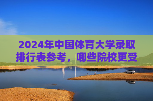 2024年中国体育大学录取排行表参考，哪些院校更受青睐？2024中国体育大学录取排行参考，哪些院校更受青睐？
