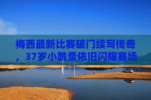 梅西最新比赛破门续写传奇，37岁小跳蚤依旧闪耀赛场，梅西37岁小跳蚤破门续写传奇，依旧闪耀赛场