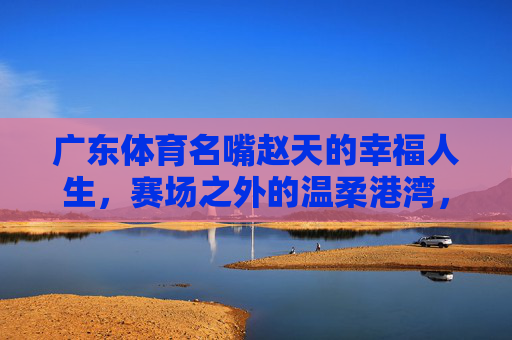 广东体育名嘴赵天的幸福人生,赛场之外的温柔港湾,赵天,幸福人生在赛场外的温柔港湾 广东体育名嘴赵天的幸福人生,赛场之外的温柔港湾,赵天,幸福人生在赛场外的温柔港湾