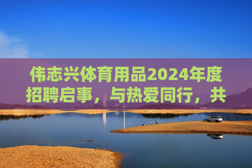 伟志兴体育用品2024年度招聘启事,与热爱同行,共筑体育梦想!伟志兴体育用品2024年度招聘,与热爱同行,共筑体育梦想 伟志兴体育用品2024年度招聘启事,与热爱同行,共筑体育梦想!伟志兴体育用品2024年度招聘,与热爱同行,共筑体育梦想