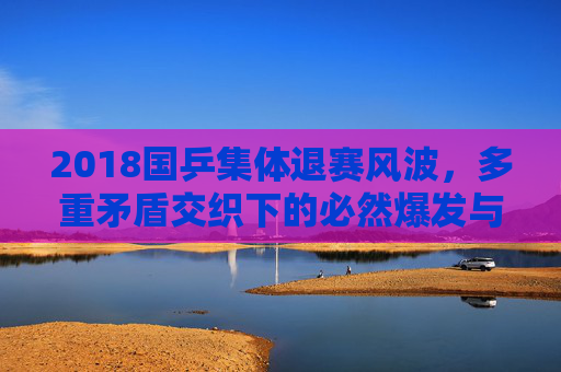 2018国乒集体退赛风波，多重矛盾交织下的必然爆发与体制反思，2018国乒集体退赛，多重矛盾交织下的必然爆发与体制反思