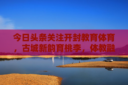 今日头条关注开封教育体育，古城新韵育桃李，体教融合谱新篇，开封体教融合谱新篇 古城新韵育桃李