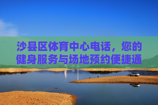 沙县区体育中心电话，您的健身服务与场地预约便捷通道，沙县区体育中心电话，健身服务与场地预约便捷通道