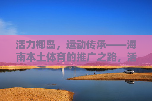 活力椰岛，运动传承——海南本土体育的推广之路，活力椰岛，运动传承——海南本土体育推广之路