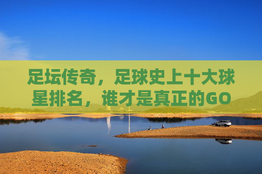 足坛传奇,足球史上十大球星排名,谁才是真正的GOAT?足坛传奇,十大球星排名,谁才是真正的GOAT? 足坛传奇,足球史上十大球星排名,谁才是真正的GOAT?足坛传奇,十大球星排名,谁才是真正的GOAT?