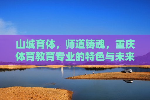 山城育体，师道铸魂，重庆体育教育专业的特色与未来，重庆体育教育，山城育体，师道铸魂启未来