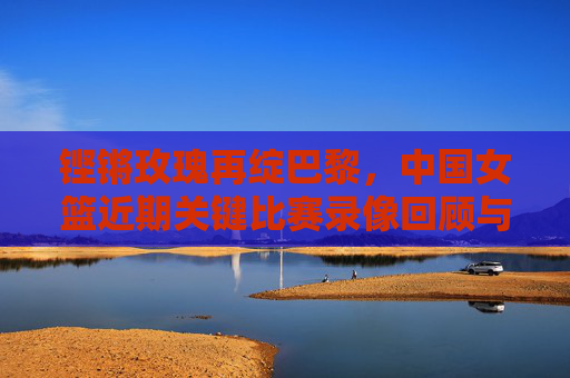 铿锵玫瑰再绽巴黎，中国女篮近期关键比赛录像回顾与启示