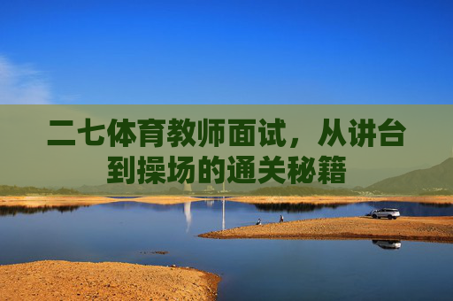 二七体育教师面试,从讲台到操场的通关秘籍 二七体育教师面试,从讲台到操场的通关秘籍