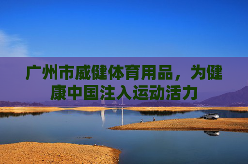 广州市威健体育用品,为健康中国注入运动活力 广州市威健体育用品,为健康中国注入运动活力