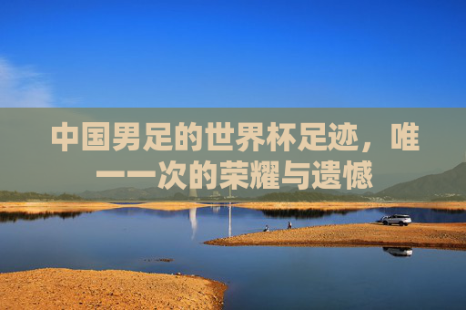 中国男足的世界杯足迹,唯一一次的荣耀与遗憾 中国男足的世界杯足迹,唯一一次的荣耀与遗憾