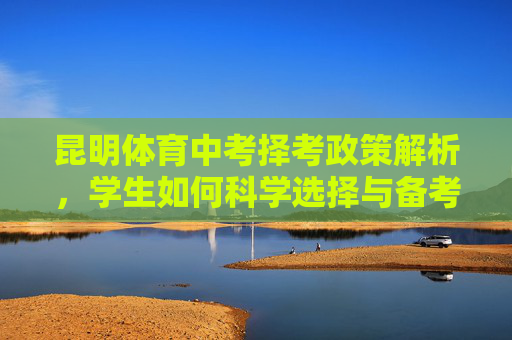昆明体育中考择考政策解析，学生如何科学选择与备考？