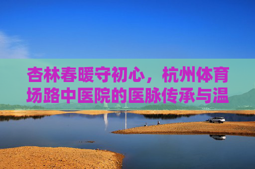 杏林春暖守初心，杭州体育场路中医院的医脉传承与温度，杭州体育场路中医院，杏林春暖守初心，医脉传承有温度