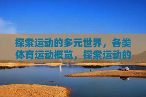 探索运动的多元世界,各类体育运动概览,探索运动的多元世界,各类体育运动概览 探索运动的多元世界,各类体育运动概览,探索运动的多元世界,各类体育运动概览