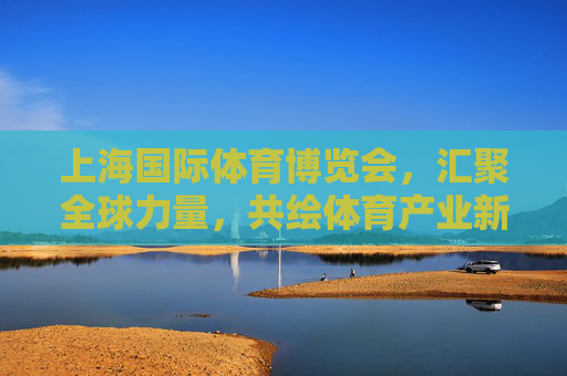 上海国际体育博览会,汇聚全球力量,共绘体育产业新蓝图 上海国际体育博览会,汇聚全球力量,共绘体育产业新蓝图