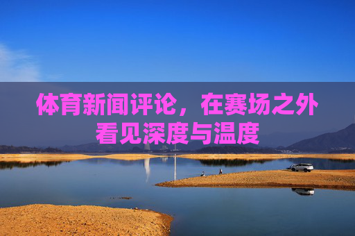 体育新闻评论,在赛场之外看见深度与温度 体育新闻评论,在赛场之外看见深度与温度