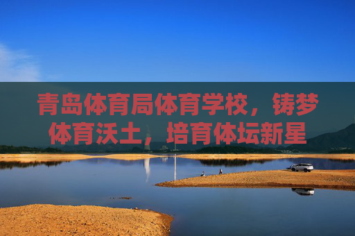 青岛体育局体育学校,铸梦体育沃土,培育体坛新星 青岛体育局体育学校,铸梦体育沃土,培育体坛新星