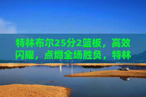 特林布尔25分2篮板,高效闪耀,点燃全场胜负,特林布尔25分高效闪耀点燃全场胜负 特林布尔25分2篮板,高效闪耀,点燃全场胜负,特林布尔25分高效闪耀点燃全场胜负